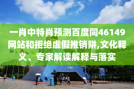 一肖中特肖预测百度同46149网站和拒绝虚假推销阱,文化释义、专家解读解释与落实