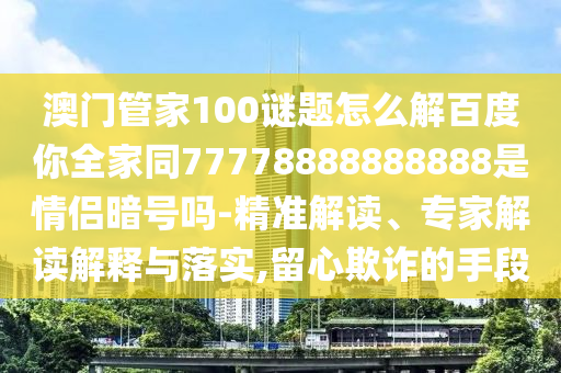 澳门管家100谜题怎么解百度你全家同77778888888888是情侣暗号吗-精准解读、专家解读解释与落实,留心欺诈的手段