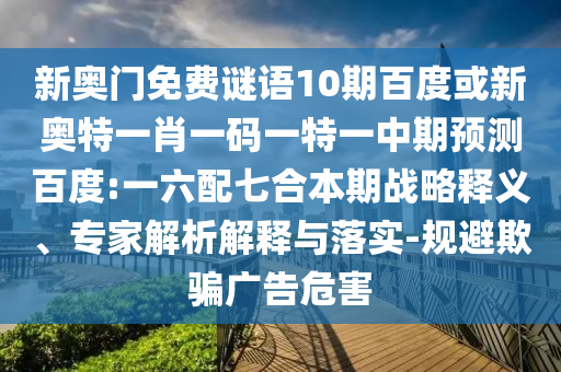 新奥门免费谜语10期百度或新奥特一肖一码一特一中期预测百度:一六配七合本期战略释义、专家解析解释与落实-规避欺骗广告危害