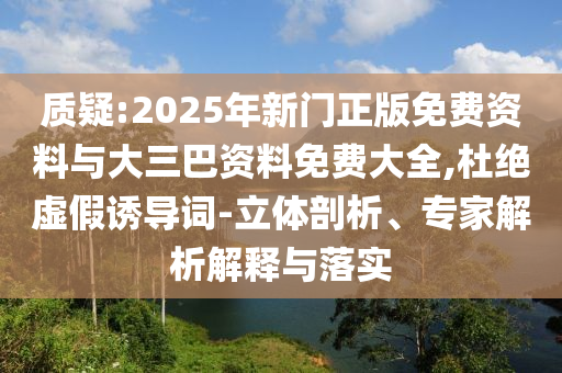 质疑:2025年新门正版免费资料与大三巴资料免费大全,杜绝虚假诱导词-立体剖析、专家解析解释与落实