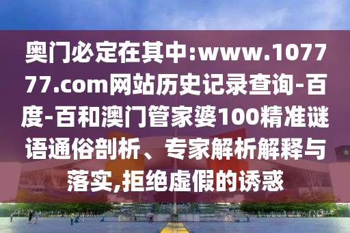 奥门必定在其中:www.107777.com网站历史记录查询-百度-百和澳门管家婆100精准谜语通俗剖析、专家解析解释与落实,拒绝虚假的诱惑