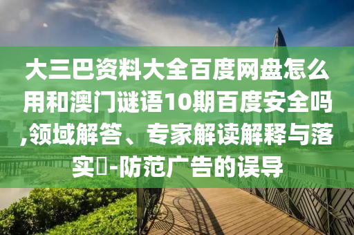 大三巴资料大全百度网盘怎么用和澳门谜语10期百度安全吗,领域解答、专家解读解释与落实​-防范广告的误导