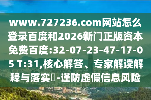 www.727236.com网站怎么登录百度和2026新门正版资本免费百度:32-07-23-47-17-05 T:31,核心解答、专家解读解释与落实​-谨防虚假信息风险