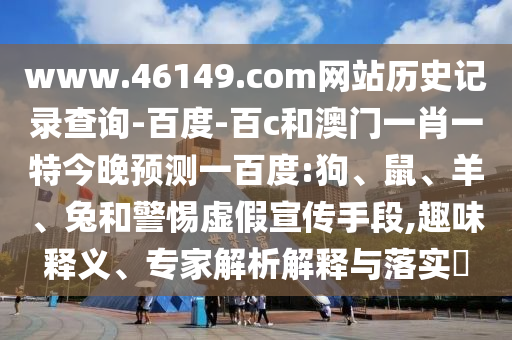 www.46149.com网站历史记录查询-百度-百c和澳门一肖一特今晚预测一百度:狗、鼠、羊、兔和警惕虚假宣传手段,趣味释义、专家解析解释与落实​