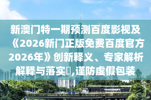 新澳门特一期预测百度影视及《2026新门正版免费百度官方2026年》创新释义、专家解析解释与落实​,谨防虚假包装