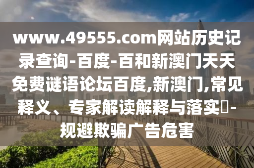 www.49555.com网站历史记录查询-百度-百和新澳门天天免费谜语论坛百度,新澳门,常见释义、专家解读解释与落实​-规避欺骗广告危害