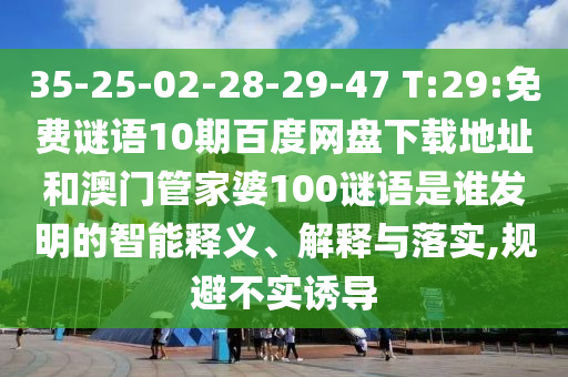35-25-02-28-29-47 T:29:免费谜语10期百度网盘下载地址和澳门管家婆100谜语是谁发明的智能释义、解释与落实,规避不实诱导