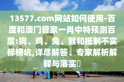 13577.com网站如何使用-百度和澳门管家一肖中特预测百度:狗、鸡、兔、猴和抵制不实标榜坑,详尽解答、专家解析解释与落实​
