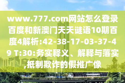 www.777.com网站怎么登录百度和新澳门天天谜语10期百度4解析:42-38-17-03-37-49 T:30:务实释义、解释与落实,抵制欺诈的假推广像