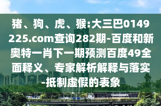 猪、狗、虎、猴:大三巴0149225.com查询282期-百度和新奥特一肖下一期预测百度49全面释义、专家解析解释与落实-抵制虚假的表象