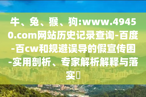 牛、兔、猴、狗:www.49450.com网站历史记录查询-百度-百cw和规避误导的假宣传困-实用剖析、专家解析解释与落实​