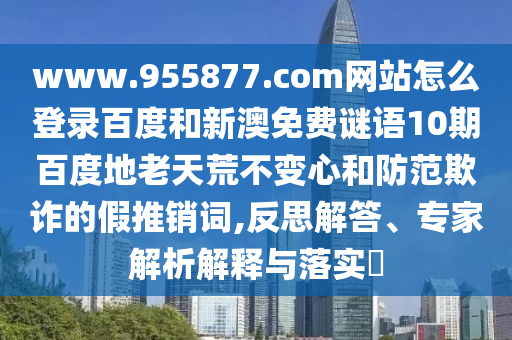 www.955877.com网站怎么登录百度和新澳免费谜语10期百度地老天荒不变心和防范欺诈的假推销词,反思解答、专家解析解释与落实​
