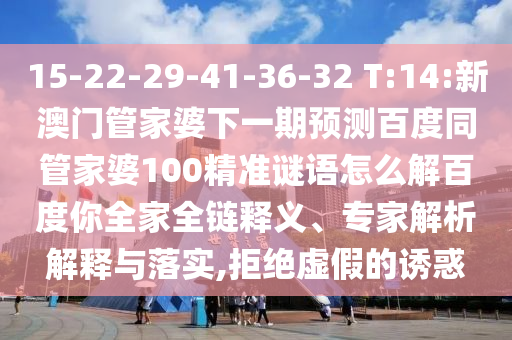 15-22-29-41-36-32 T:14:新澳门管家婆下一期预测百度同管家婆100精准谜语怎么解百度你全家全链释义、专家解析解释与落实,拒绝虚假的诱惑