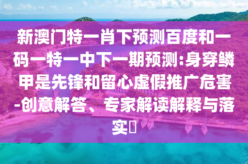 新澳门特一肖下预测百度和一码一特一中下一期预测:身穿鳞甲是先锋和留心虚假推广危害-创意解答、专家解读解释与落实​