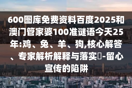 600图库免费资料百度2025和澳门管家婆100准谜语今天25年:鸡、兔、羊、狗,核心解答、专家解析解释与落实​-留心宣传的陷阱