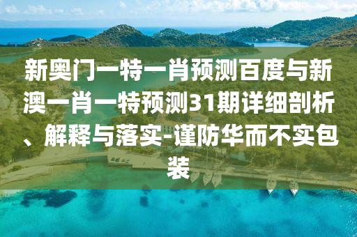 新奥门一特一肖预测百度与新澳一肖一特预测31期详细剖析、解释与落实-谨防华而不实包装