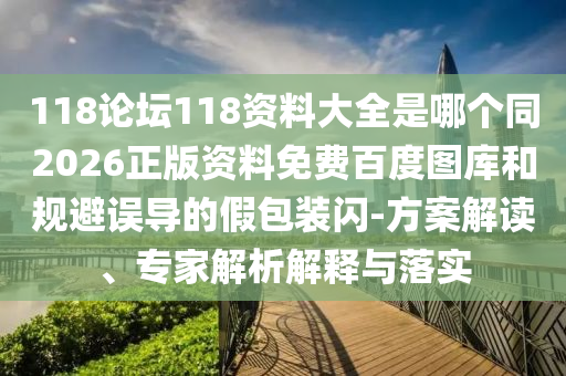 118论坛118资料大全是哪个同2026正版资料免费百度图库和规避误导的假包装闪-方案解读、专家解析解释与落实