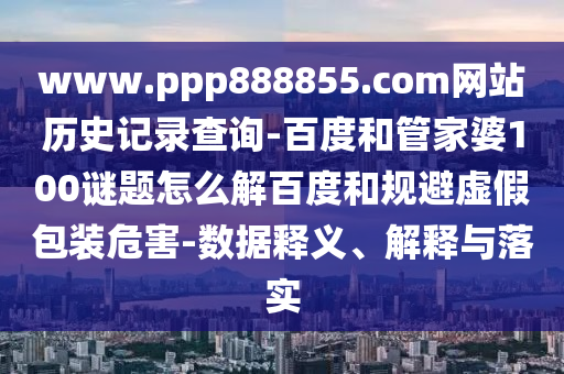www.ppp888855.com网站历史记录查询-百度和管家婆100谜题怎么解百度和规避虚假包装危害-数据释义、解释与落实