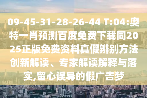 09-45-31-28-26-44 T:04:奥特一肖预测百度免费下载同2025正版免费资料真假辨别方法创新解读、专家解读解释与落实,留心误导的假广告梦