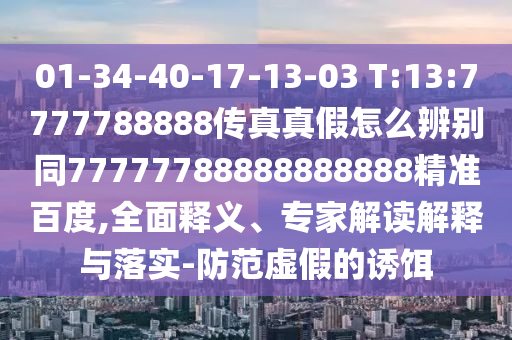 01-34-40-17-13-03 T:13:7777788888传真真假怎么辨别同77777788888888888精准百度,全面释义、专家解读解释与落实-防范虚假的诱饵
