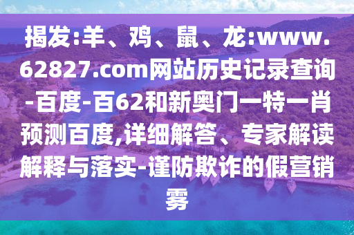 揭发:羊、鸡、鼠、龙:www.62827.com网站历史记录查询-百度-百62和新奥门一特一肖预测百度,详细解答、专家解读解释与落实-谨防欺诈的假营销雾