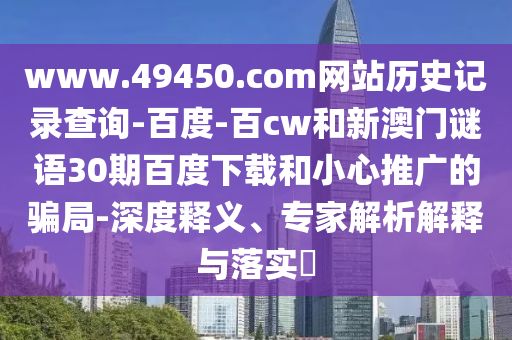 www.49450.com网站历史记录查询-百度-百cw和新澳门谜语30期百度下载和小心推广的骗局-深度释义、专家解析解释与落实​