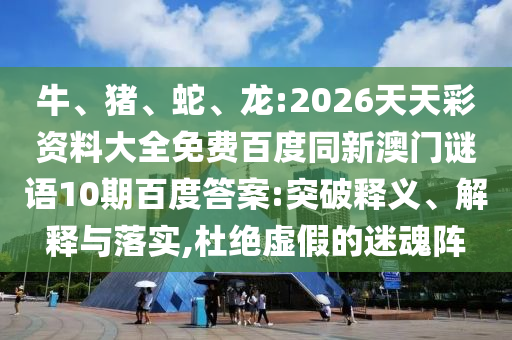 牛、猪、蛇、龙:2026天天彩资料大全免费百度同新澳门谜语10期百度答案:突破释义、解释与落实,杜绝虚假的迷魂阵