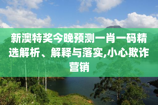 新澳特奖今晚预测一肖一码精选解析、解释与落实,小心欺诈营销