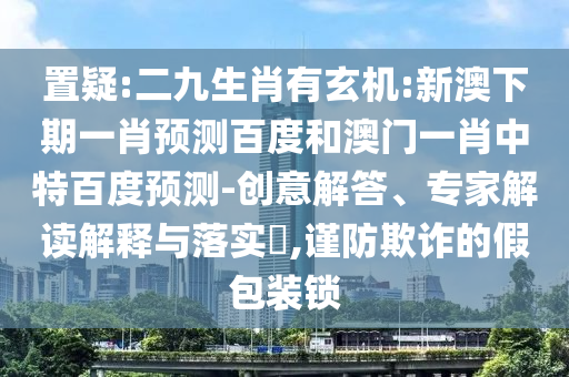 置疑:二九生肖有玄机:新澳下期一肖预测百度和澳门一肖中特百度预测-创意解答、专家解读解释与落实​,谨防欺诈的假包装锁