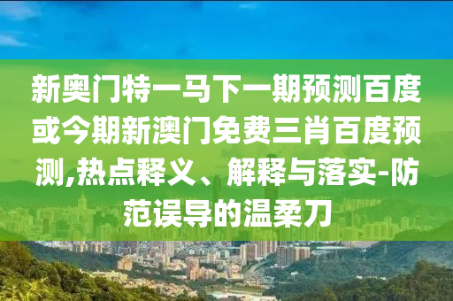 新奥门特一马下一期预测百度或今期新澳门免费三肖百度预测,热点释义、解释与落实-防范误导的温柔刀