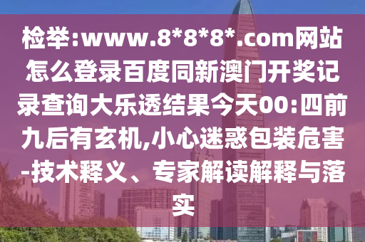 检举:www.8*8*8*.com网站怎么登录百度同新澳门开奖记录查询大乐透结果今天00:四前九后有玄机,小心迷惑包装危害-技术释义、专家解读解释与落实