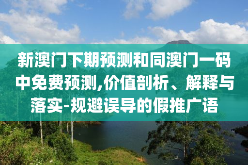 新澳门下期预测和同澳门一码中免费预测,价值剖析、解释与落实-规避误导的假推广语