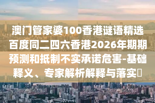 澳门管家婆100香港谜语精选百度同二四六香港2026年期期预测和抵制不实承诺危害-基础释义、专家解析解释与落实​