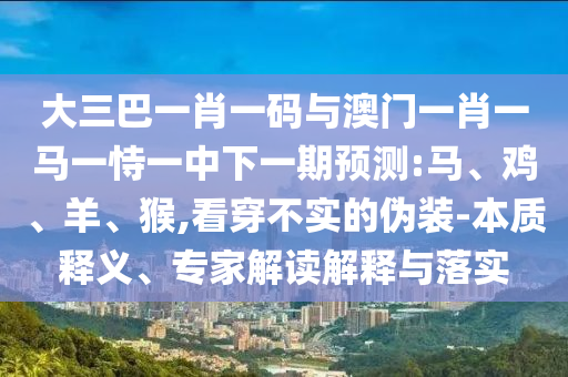 大三巴一肖一码与澳门一肖一马一恃一中下一期预测:马、鸡、羊、猴,看穿不实的伪装-本质释义、专家解读解释与落实