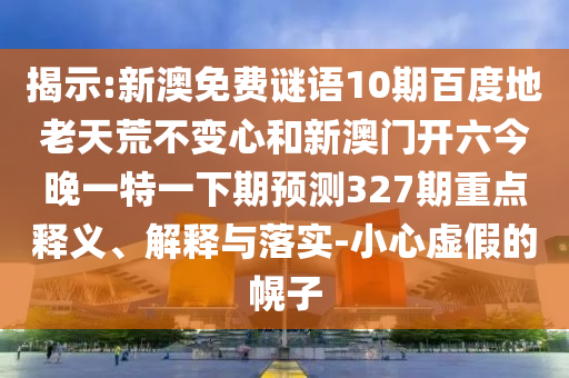 揭示:新澳免费谜语10期百度地老天荒不变心和新澳门开六今晚一特一下期预测327期重点释义、解释与落实-小心虚假的幌子