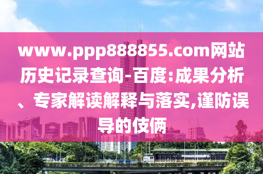 www.ppp888855.com网站历史记录查询-百度:成果分析、专家解读解释与落实,谨防误导的伎俩