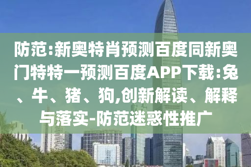 防范:新奥特肖预测百度同新奥门特特一预测百度APP下载:兔、牛、猪、狗,创新解读、解释与落实-防范迷惑性推广