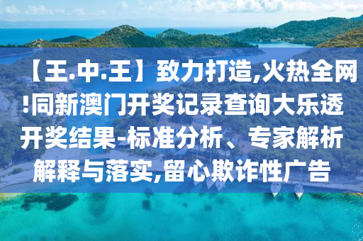 【王.中.王】致力打造,火热全网!同新澳门开奖记录查询大乐透开奖结果-标准分析、专家解析解释与落实,留心欺诈性广告