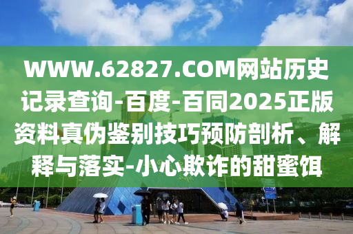 WWW.62827.COM网站历史记录查询-百度-百同2025正版资料真伪鉴别技巧预防剖析、解释与落实-小心欺诈的甜蜜饵