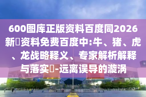 600图库正版资料百度同2026新奧资料免费百度中:牛、猪、虎、龙战略释义、专家解析解释与落实​-远离误导的漩涡