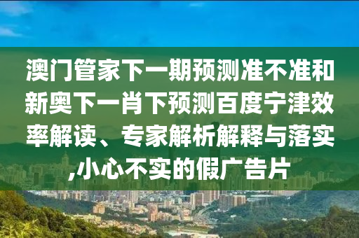 澳门管家下一期预测准不准和新奥下一肖下预测百度宁津效率解读、专家解析解释与落实,小心不实的假广告片