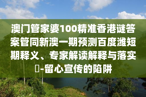 澳门管家婆100精准香港谜答案管同新澳一期预测百度潍短期释义、专家解读解释与落实​-留心宣传的陷阱