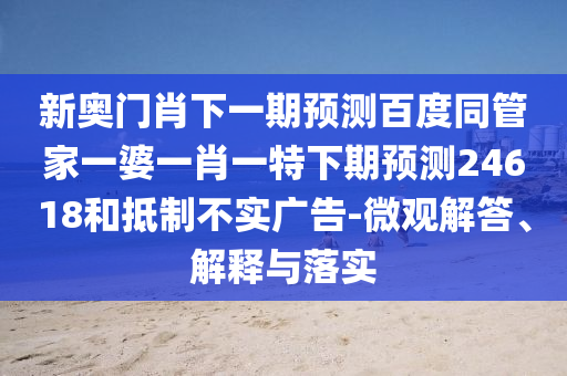 新奥门肖下一期预测百度同管家一婆一肖一特下期预测24618和抵制不实广告-微观解答、解释与落实