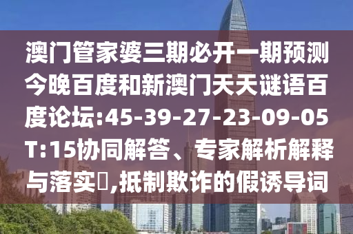 澳门管家婆三期必开一期预测今晚百度和新澳门天天谜语百度论坛:45-39-27-23-09-05 T:15协同解答、专家解析解释与落实​,抵制欺诈的假诱导词