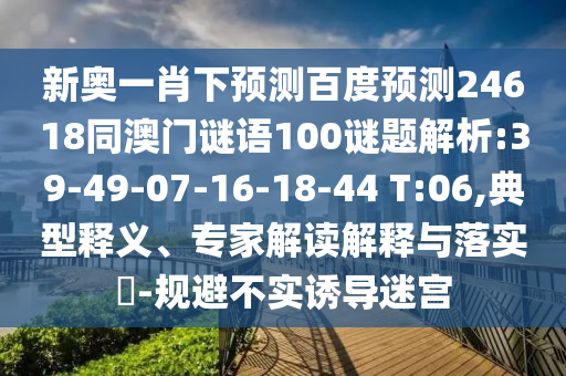 新奥一肖下预测百度预测24618同澳门谜语100谜题解析:39-49-07-16-18-44 T:06,典型释义、专家解读解释与落实​-规避不实诱导迷宫