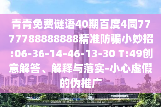 青青免费谜语40期百度4同7777788888888精准防骗小妙招:06-36-14-46-13-30 T:49创意解答、解释与落实-小心虚假的伪推广