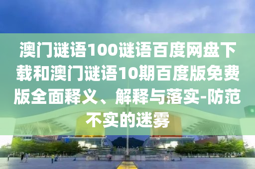 澳门谜语100谜语百度网盘下载和澳门谜语10期百度版免费版全面释义、解释与落实-防范不实的迷雾