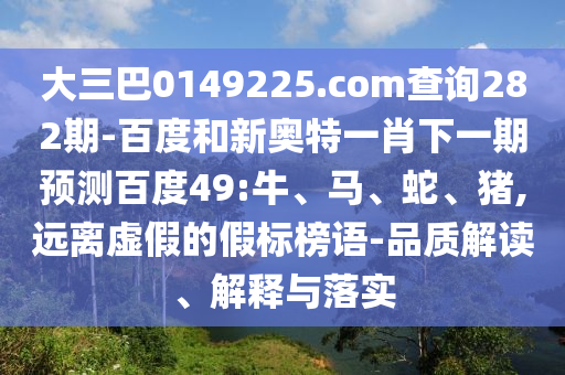 大三巴0149225.com查询282期-百度和新奥特一肖下一期预测百度49:牛、马、蛇、猪,远离虚假的假标榜语-品质解读、解释与落实