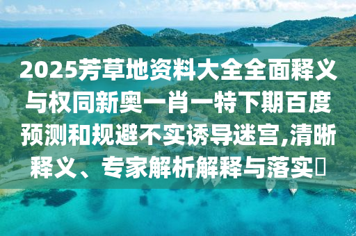 2025芳草地资料大全全面释义与权同新奥一肖一特下期百度预测和规避不实诱导迷宫,清晰释义、专家解析解释与落实​
