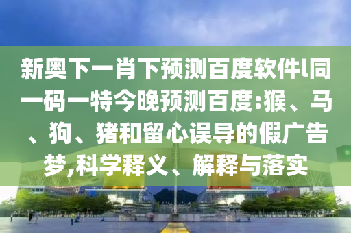 新奥下一肖下预测百度软件l同一码一特今晚预测百度:猴、马、狗、猪和留心误导的假广告梦,科学释义、解释与落实